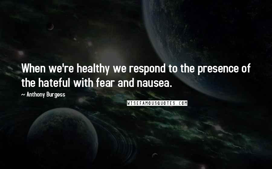 Anthony Burgess Quotes: When we're healthy we respond to the presence of the hateful with fear and nausea.