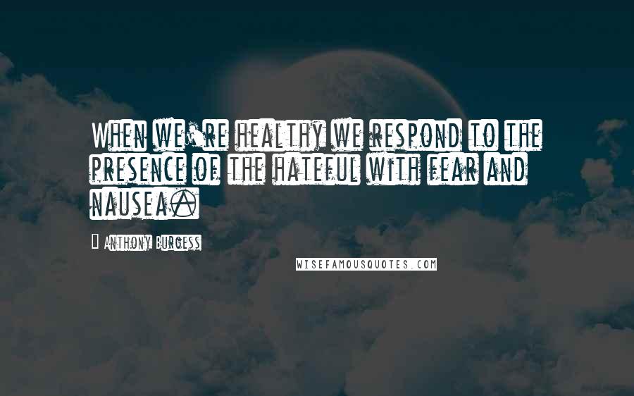 Anthony Burgess Quotes: When we're healthy we respond to the presence of the hateful with fear and nausea.