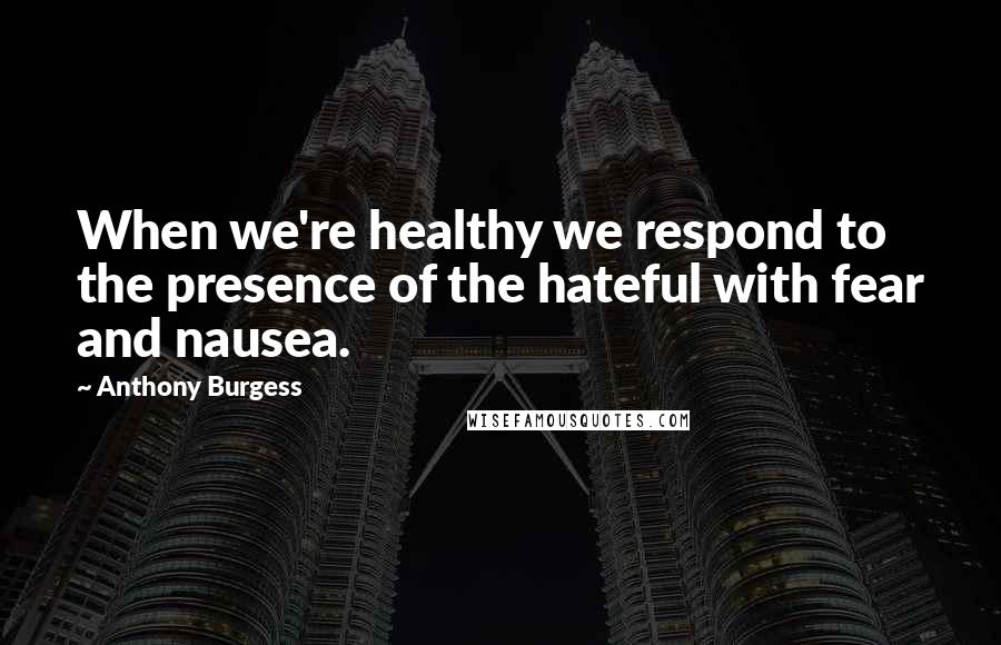 Anthony Burgess Quotes: When we're healthy we respond to the presence of the hateful with fear and nausea.