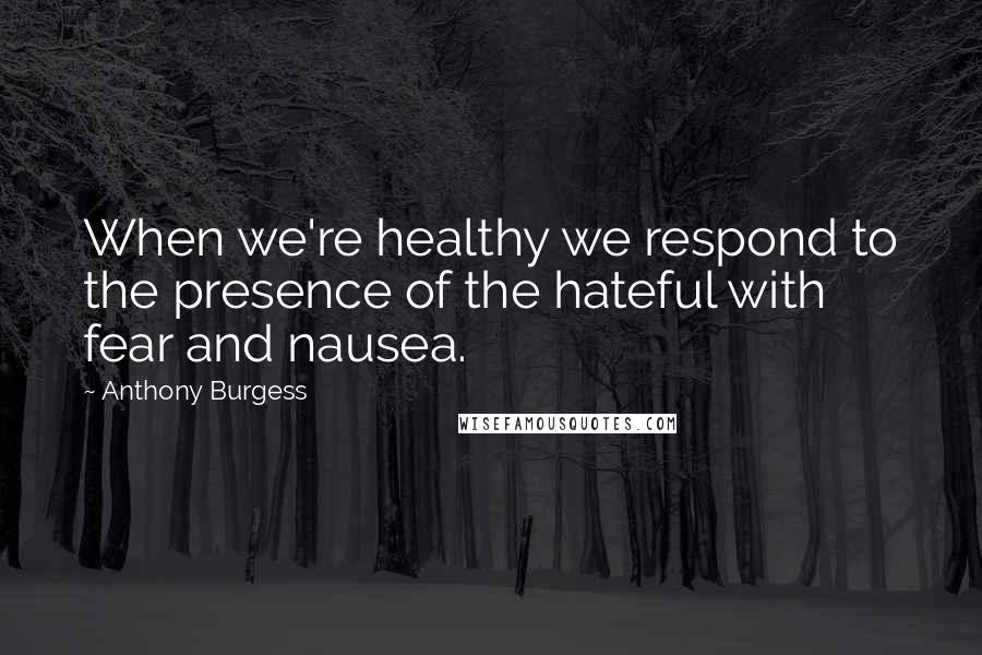 Anthony Burgess Quotes: When we're healthy we respond to the presence of the hateful with fear and nausea.