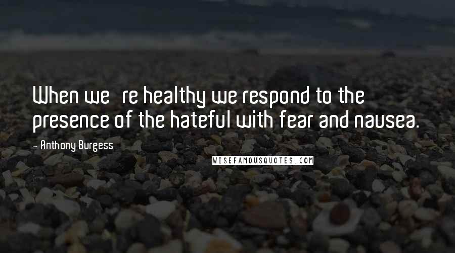 Anthony Burgess Quotes: When we're healthy we respond to the presence of the hateful with fear and nausea.