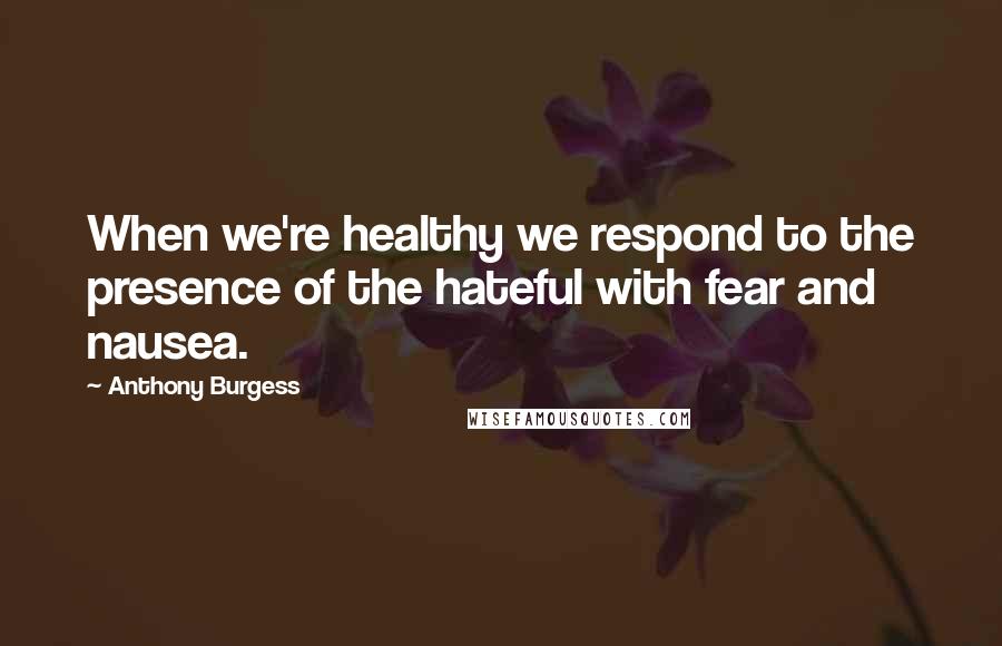 Anthony Burgess Quotes: When we're healthy we respond to the presence of the hateful with fear and nausea.