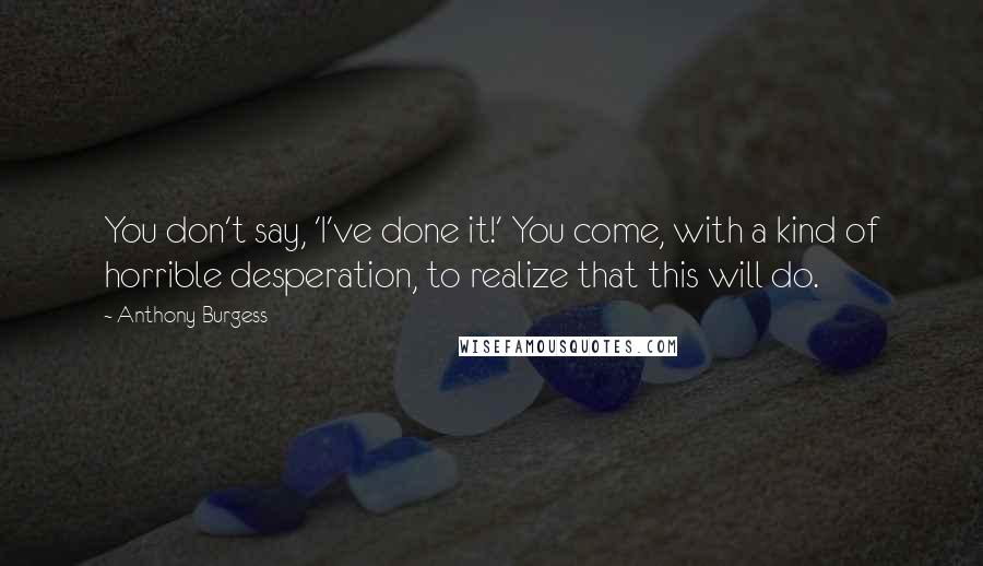 Anthony Burgess Quotes: You don't say, 'I've done it!' You come, with a kind of horrible desperation, to realize that this will do.