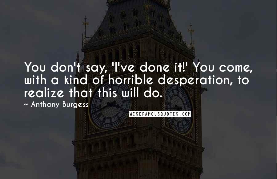 Anthony Burgess Quotes: You don't say, 'I've done it!' You come, with a kind of horrible desperation, to realize that this will do.