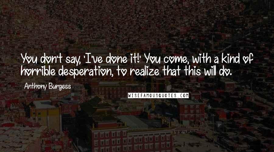 Anthony Burgess Quotes: You don't say, 'I've done it!' You come, with a kind of horrible desperation, to realize that this will do.