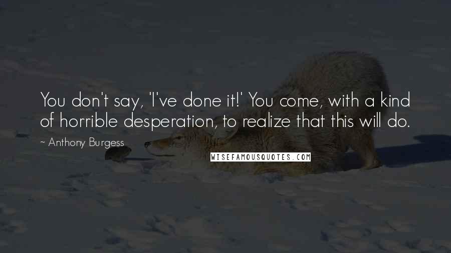 Anthony Burgess Quotes: You don't say, 'I've done it!' You come, with a kind of horrible desperation, to realize that this will do.