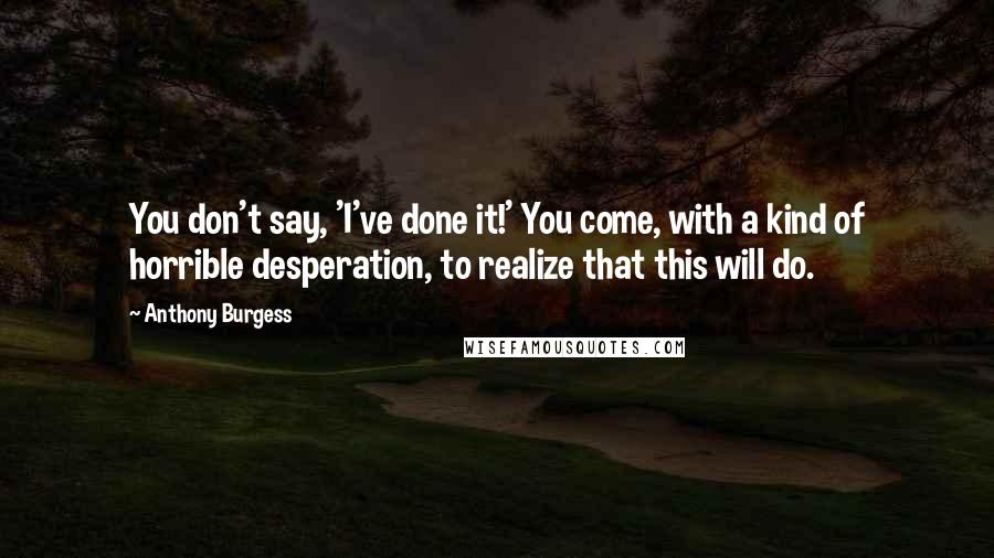 Anthony Burgess Quotes: You don't say, 'I've done it!' You come, with a kind of horrible desperation, to realize that this will do.