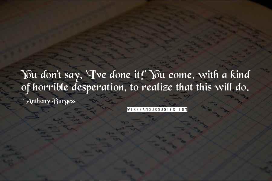 Anthony Burgess Quotes: You don't say, 'I've done it!' You come, with a kind of horrible desperation, to realize that this will do.
