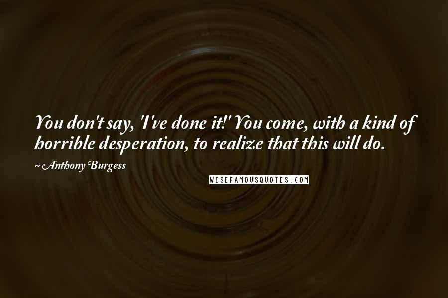 Anthony Burgess Quotes: You don't say, 'I've done it!' You come, with a kind of horrible desperation, to realize that this will do.