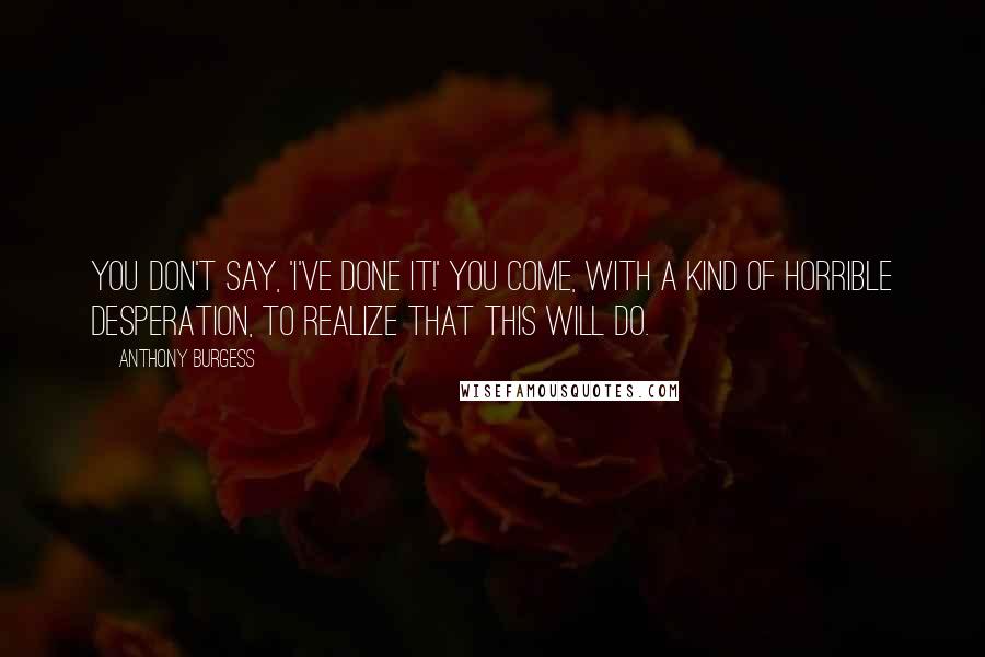 Anthony Burgess Quotes: You don't say, 'I've done it!' You come, with a kind of horrible desperation, to realize that this will do.