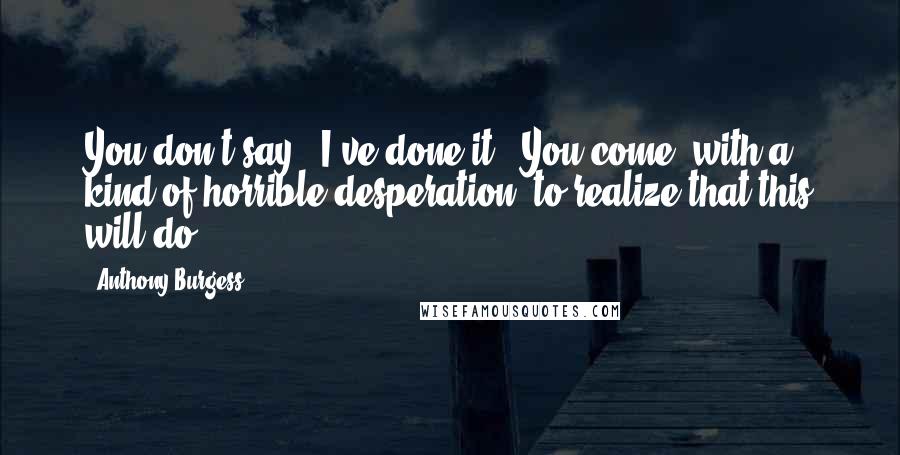 Anthony Burgess Quotes: You don't say, 'I've done it!' You come, with a kind of horrible desperation, to realize that this will do.