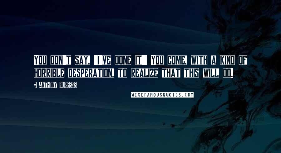 Anthony Burgess Quotes: You don't say, 'I've done it!' You come, with a kind of horrible desperation, to realize that this will do.