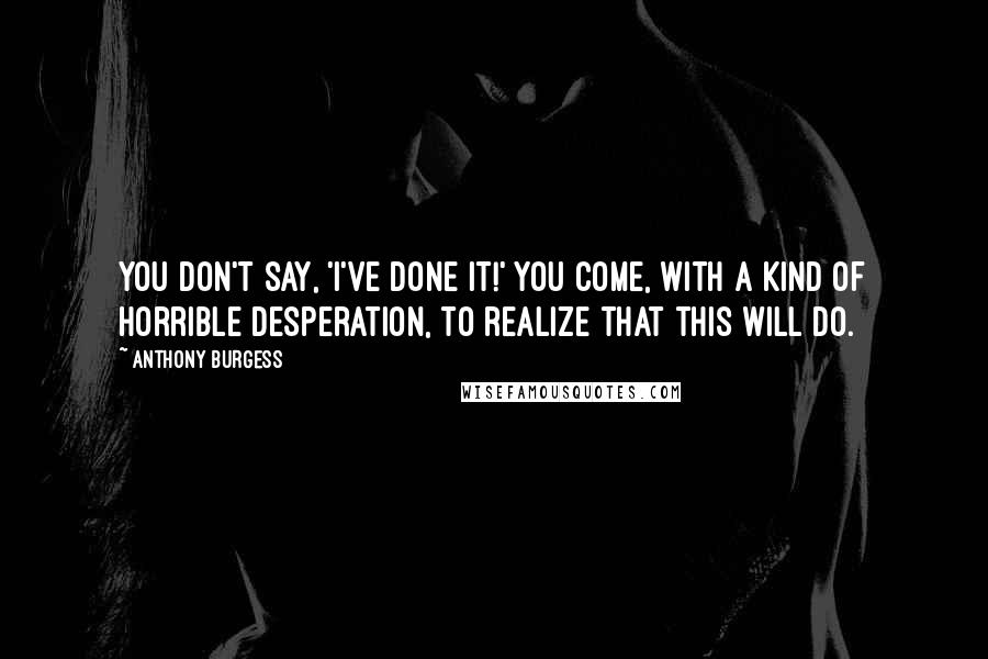 Anthony Burgess Quotes: You don't say, 'I've done it!' You come, with a kind of horrible desperation, to realize that this will do.