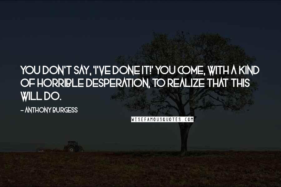 Anthony Burgess Quotes: You don't say, 'I've done it!' You come, with a kind of horrible desperation, to realize that this will do.