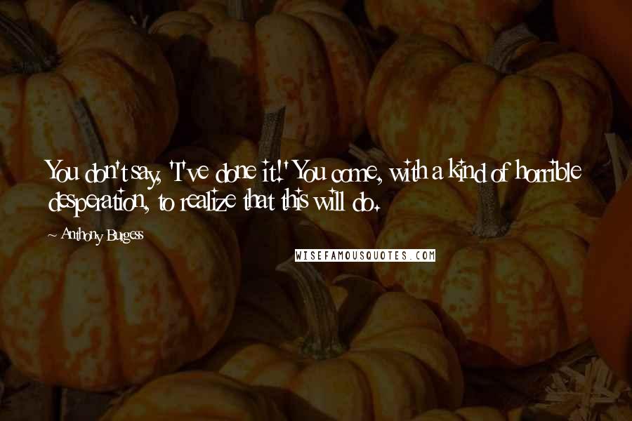 Anthony Burgess Quotes: You don't say, 'I've done it!' You come, with a kind of horrible desperation, to realize that this will do.