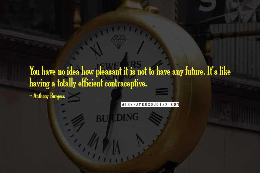 Anthony Burgess Quotes: You have no idea how pleasant it is not to have any future. It's like having a totally efficient contraceptive.