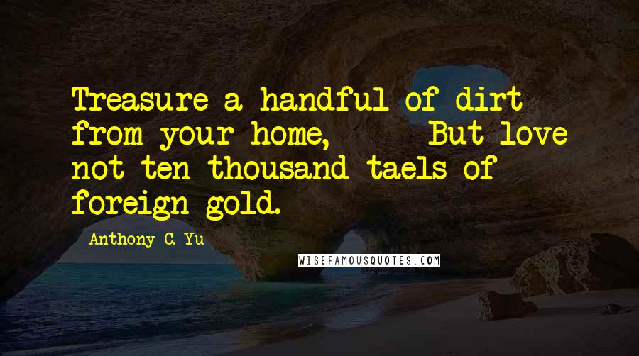 Anthony C. Yu Quotes: Treasure a handful of dirt from your home,      But love not ten thousand taels of foreign gold.