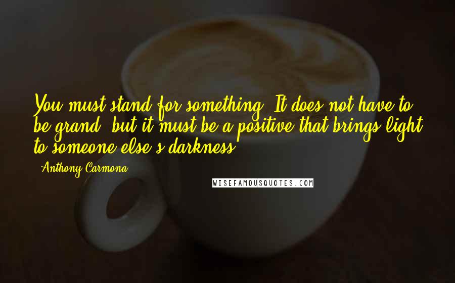 Anthony Carmona Quotes: You must stand for something! It does not have to be grand, but it must be a positive that brings light to someone else's darkness.