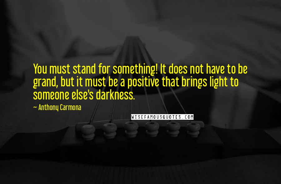 Anthony Carmona Quotes: You must stand for something! It does not have to be grand, but it must be a positive that brings light to someone else's darkness.