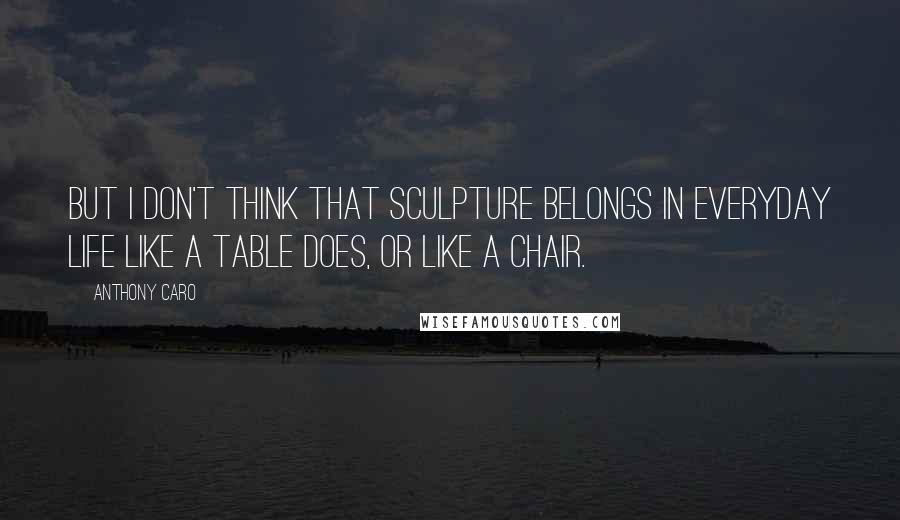 Anthony Caro Quotes: But I don't think that sculpture belongs in everyday life like a table does, or like a chair.