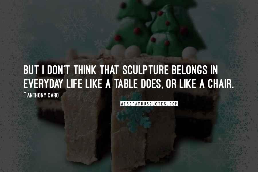 Anthony Caro Quotes: But I don't think that sculpture belongs in everyday life like a table does, or like a chair.