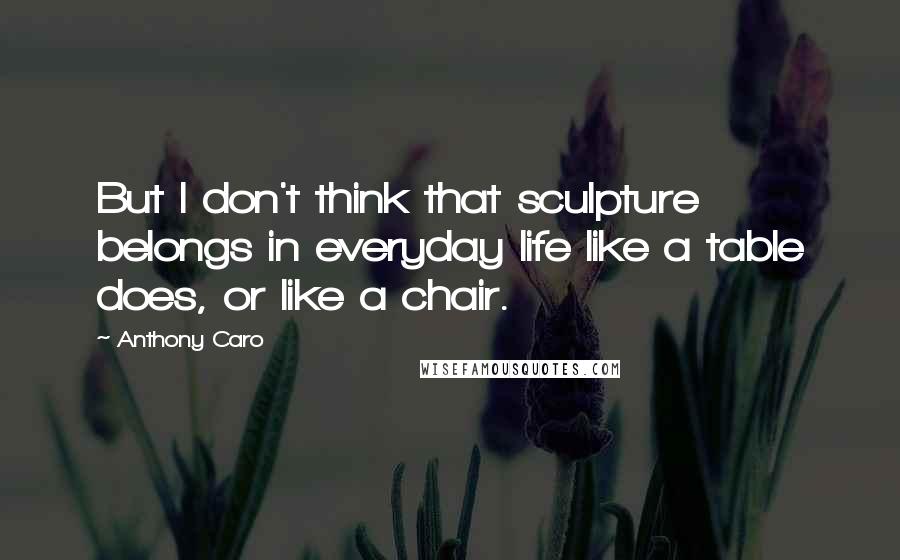 Anthony Caro Quotes: But I don't think that sculpture belongs in everyday life like a table does, or like a chair.