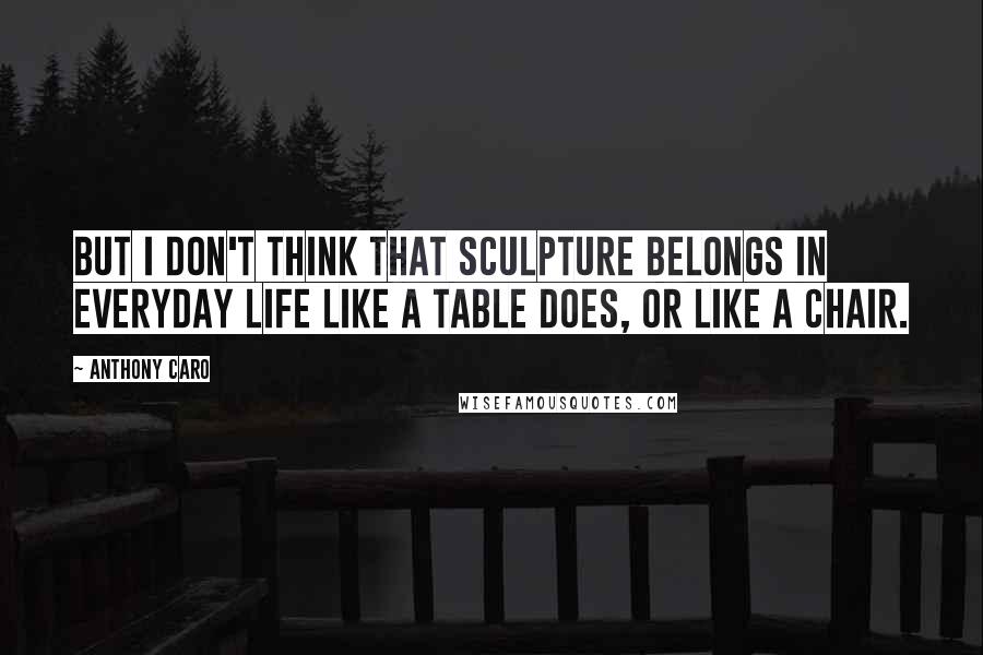 Anthony Caro Quotes: But I don't think that sculpture belongs in everyday life like a table does, or like a chair.