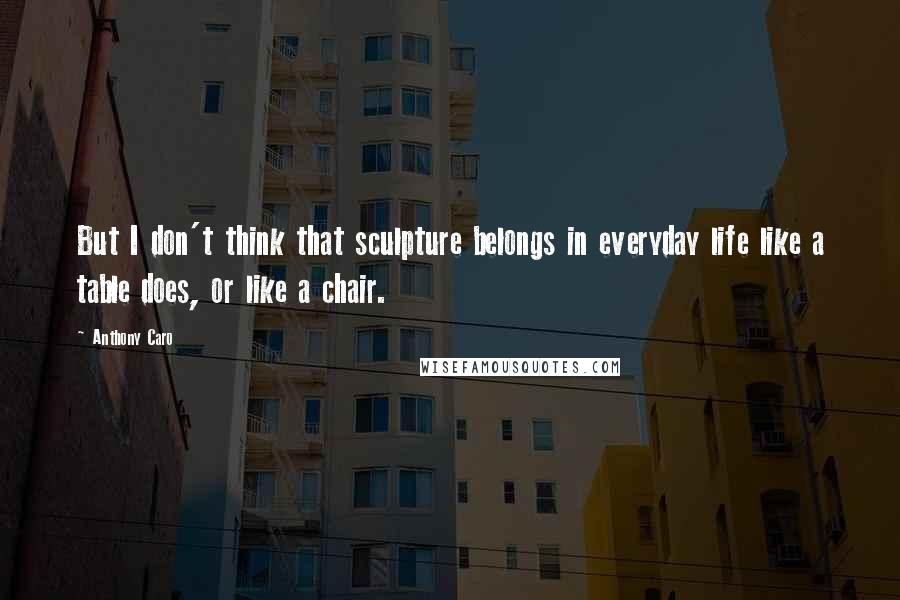 Anthony Caro Quotes: But I don't think that sculpture belongs in everyday life like a table does, or like a chair.