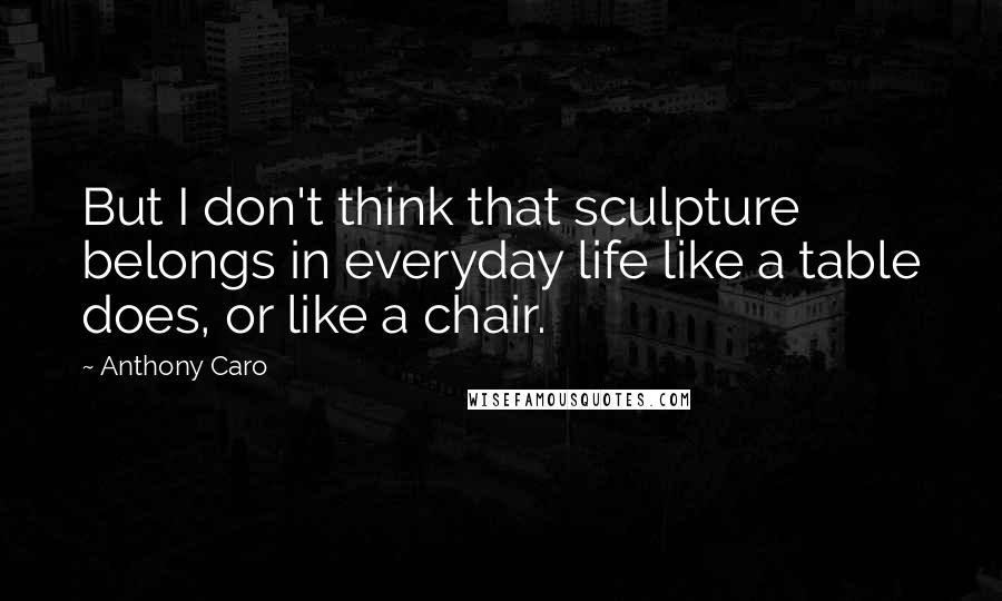 Anthony Caro Quotes: But I don't think that sculpture belongs in everyday life like a table does, or like a chair.