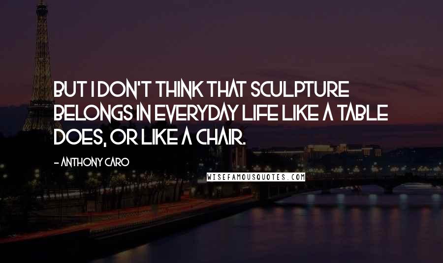 Anthony Caro Quotes: But I don't think that sculpture belongs in everyday life like a table does, or like a chair.