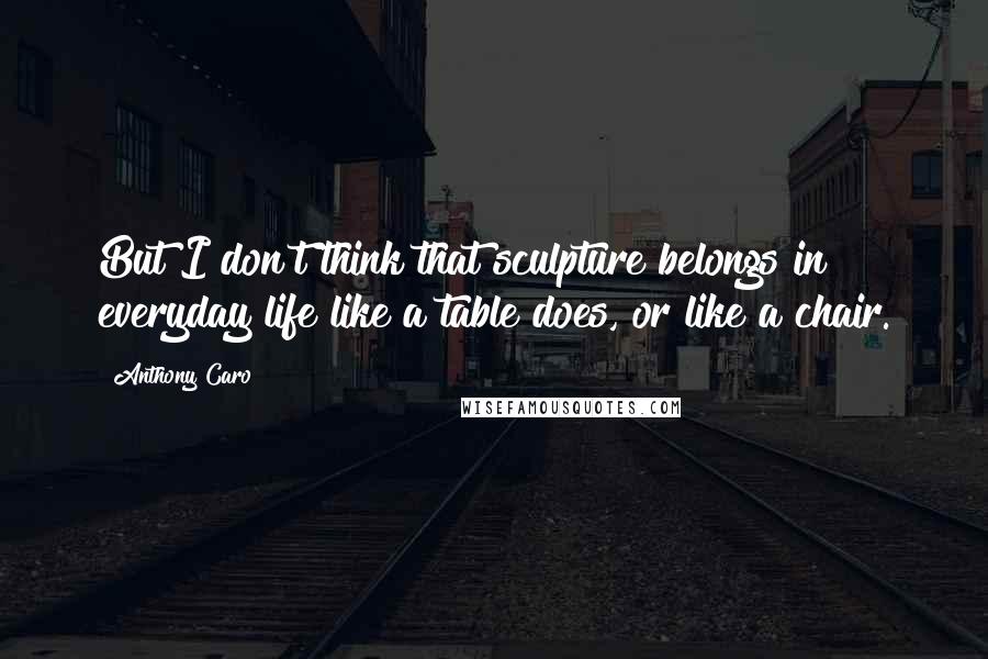 Anthony Caro Quotes: But I don't think that sculpture belongs in everyday life like a table does, or like a chair.