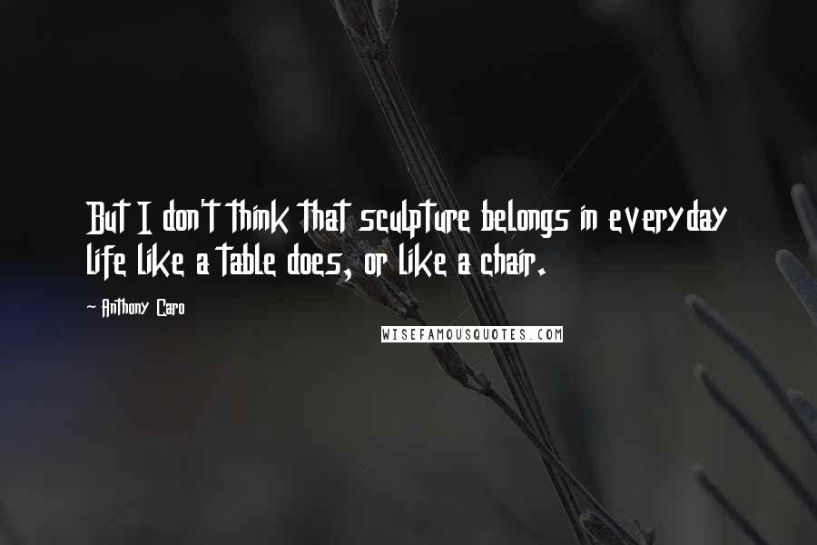 Anthony Caro Quotes: But I don't think that sculpture belongs in everyday life like a table does, or like a chair.