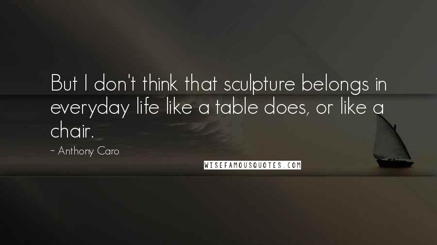 Anthony Caro Quotes: But I don't think that sculpture belongs in everyday life like a table does, or like a chair.