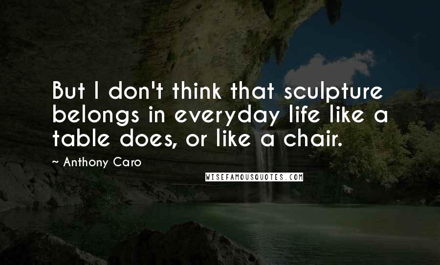 Anthony Caro Quotes: But I don't think that sculpture belongs in everyday life like a table does, or like a chair.