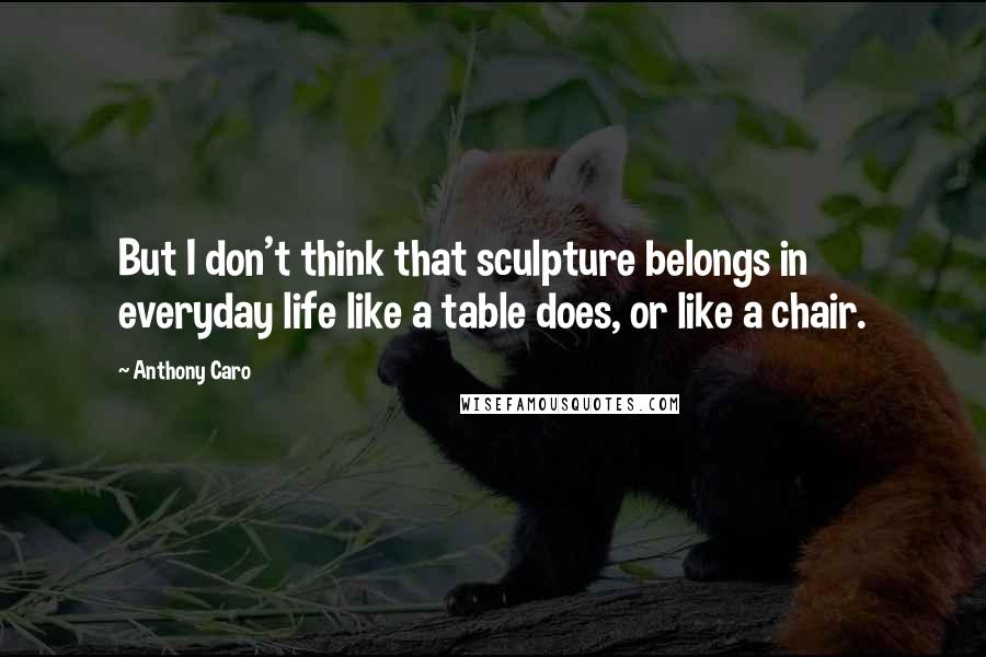 Anthony Caro Quotes: But I don't think that sculpture belongs in everyday life like a table does, or like a chair.