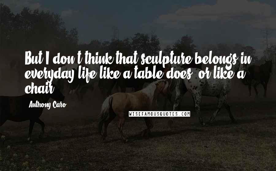 Anthony Caro Quotes: But I don't think that sculpture belongs in everyday life like a table does, or like a chair.