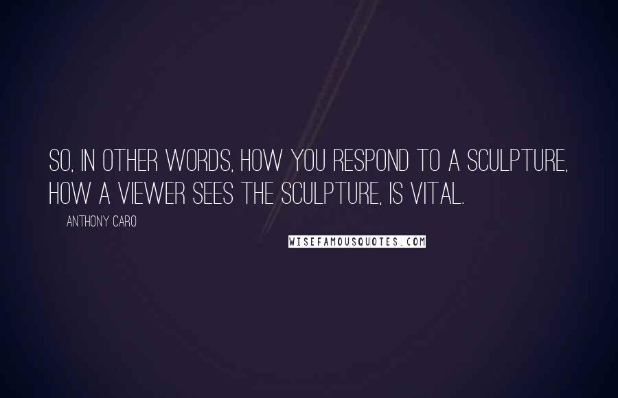 Anthony Caro Quotes: So, in other words, how you respond to a sculpture, how a viewer sees the sculpture, is vital.