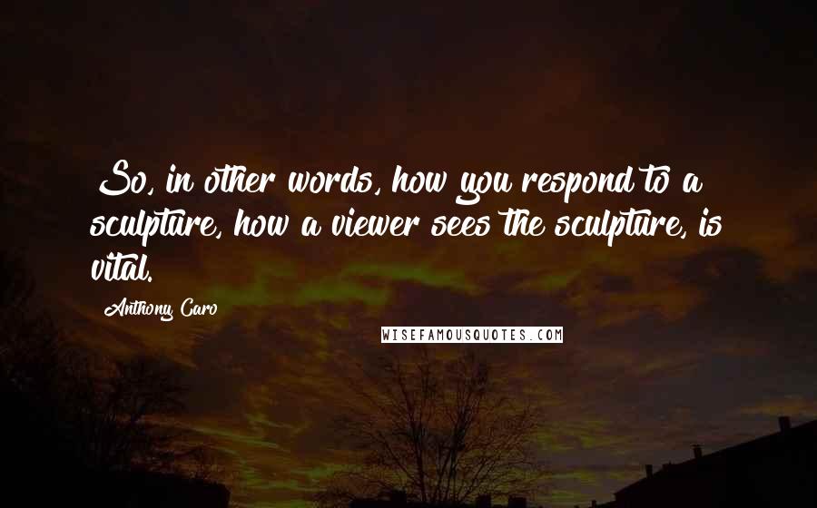Anthony Caro Quotes: So, in other words, how you respond to a sculpture, how a viewer sees the sculpture, is vital.