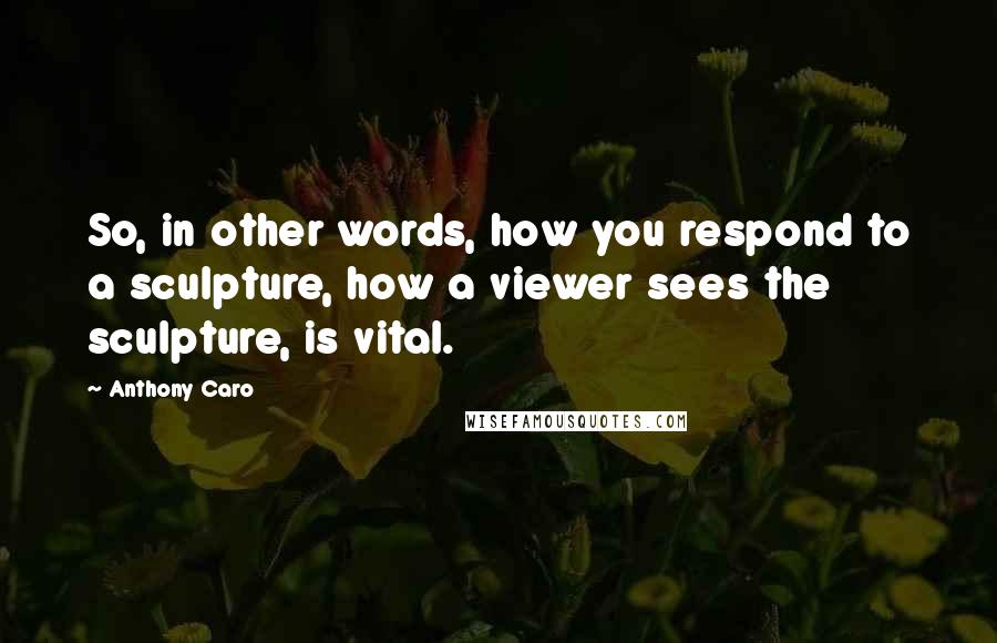 Anthony Caro Quotes: So, in other words, how you respond to a sculpture, how a viewer sees the sculpture, is vital.