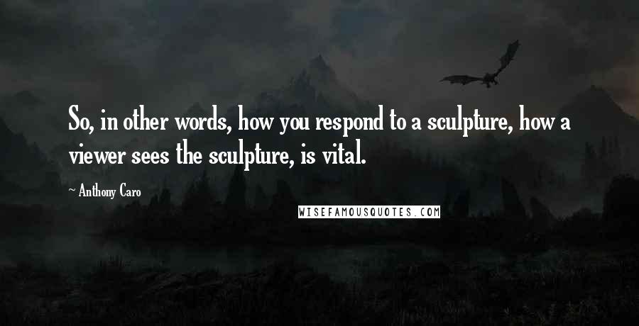 Anthony Caro Quotes: So, in other words, how you respond to a sculpture, how a viewer sees the sculpture, is vital.