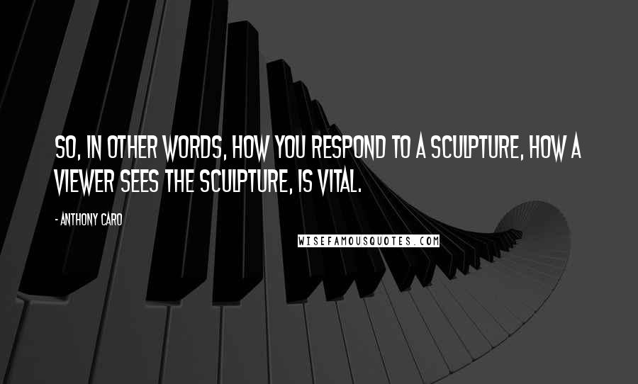 Anthony Caro Quotes: So, in other words, how you respond to a sculpture, how a viewer sees the sculpture, is vital.