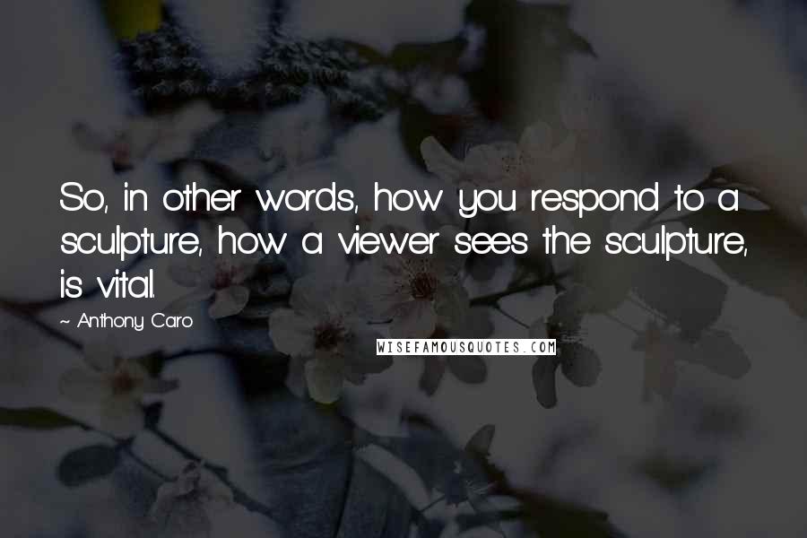 Anthony Caro Quotes: So, in other words, how you respond to a sculpture, how a viewer sees the sculpture, is vital.