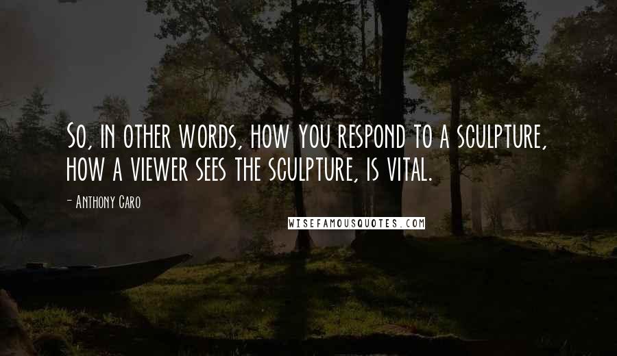 Anthony Caro Quotes: So, in other words, how you respond to a sculpture, how a viewer sees the sculpture, is vital.