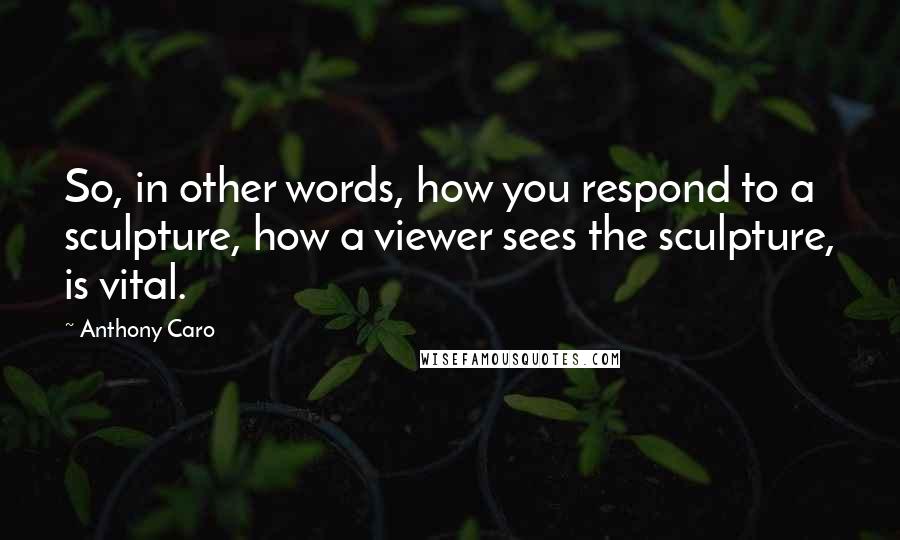 Anthony Caro Quotes: So, in other words, how you respond to a sculpture, how a viewer sees the sculpture, is vital.