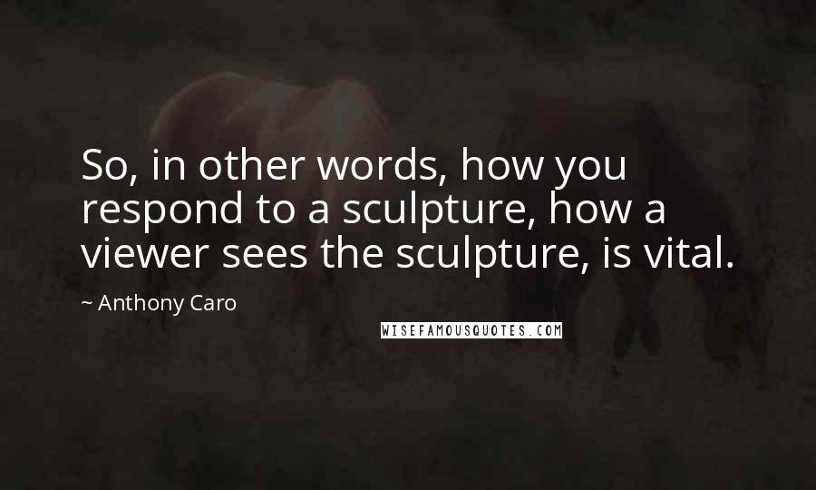 Anthony Caro Quotes: So, in other words, how you respond to a sculpture, how a viewer sees the sculpture, is vital.