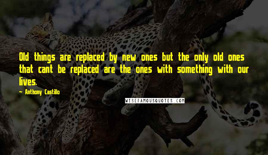 Anthony Castillo Quotes: Old things are replaced by new ones but the only old ones that cant be replaced are the ones with something with our lives.