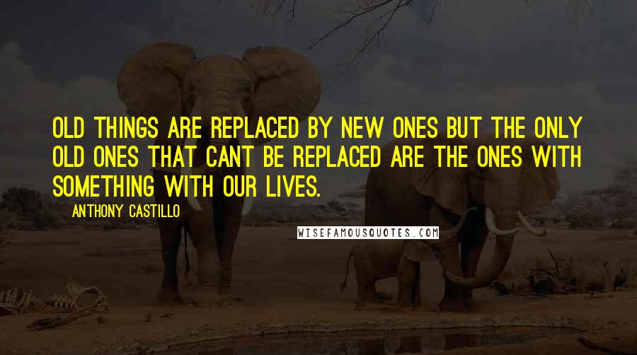 Anthony Castillo Quotes: Old things are replaced by new ones but the only old ones that cant be replaced are the ones with something with our lives.