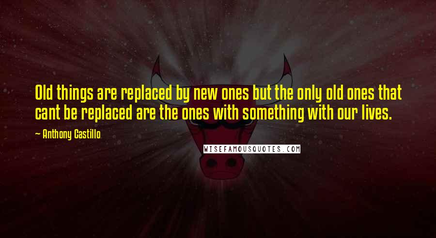 Anthony Castillo Quotes: Old things are replaced by new ones but the only old ones that cant be replaced are the ones with something with our lives.