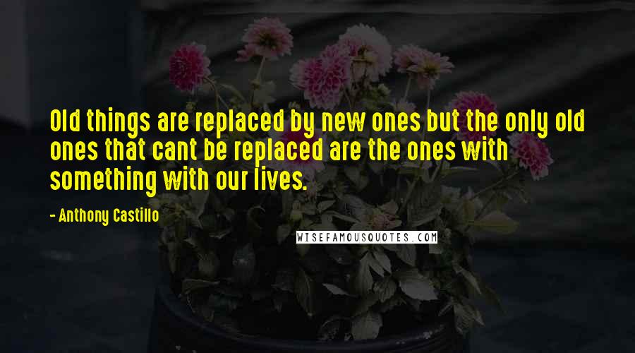 Anthony Castillo Quotes: Old things are replaced by new ones but the only old ones that cant be replaced are the ones with something with our lives.