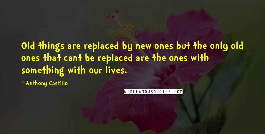 Anthony Castillo Quotes: Old things are replaced by new ones but the only old ones that cant be replaced are the ones with something with our lives.